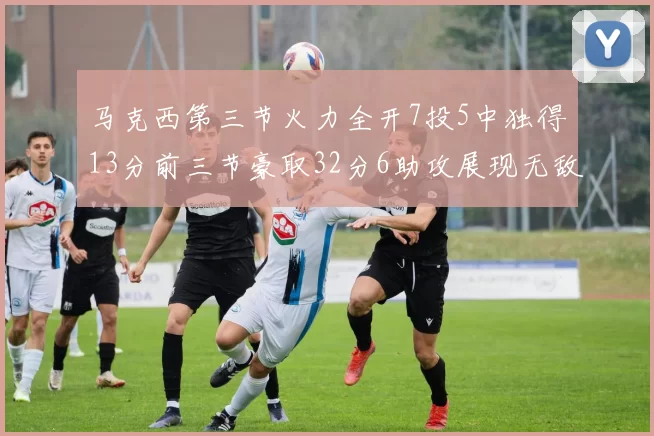 马克西第三节火力全开7投5中独得13分前三节豪取32分6助攻展现无敌续航