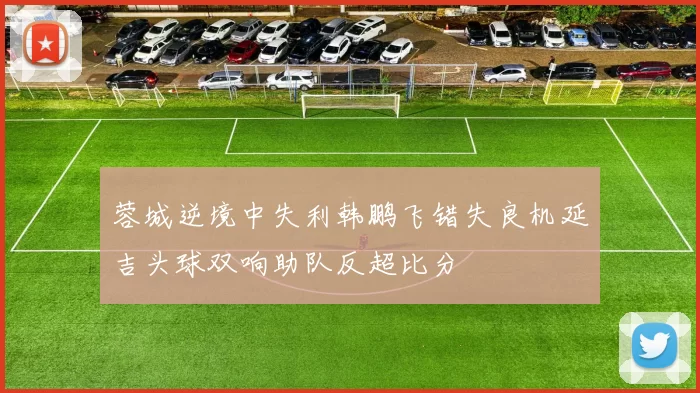 蓉城逆境中失利韩鹏飞错失良机延吉头球双响助队反超比分