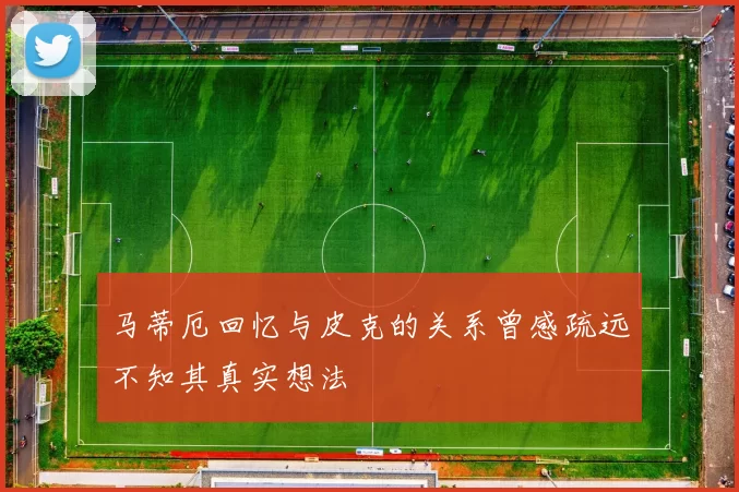 马蒂厄回忆与皮克的关系曾感疏远不知其真实想法
