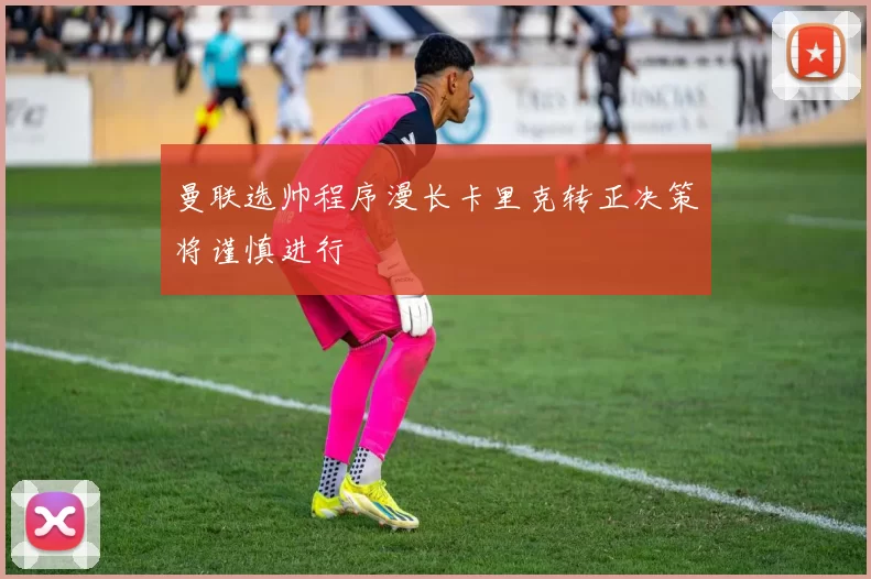 曼联选帅程序漫长卡里克转正决策将谨慎进行
