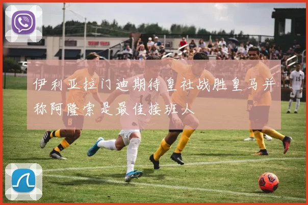 伊利亚拉门迪期待皇社战胜皇马并称阿隆索是最佳接班人