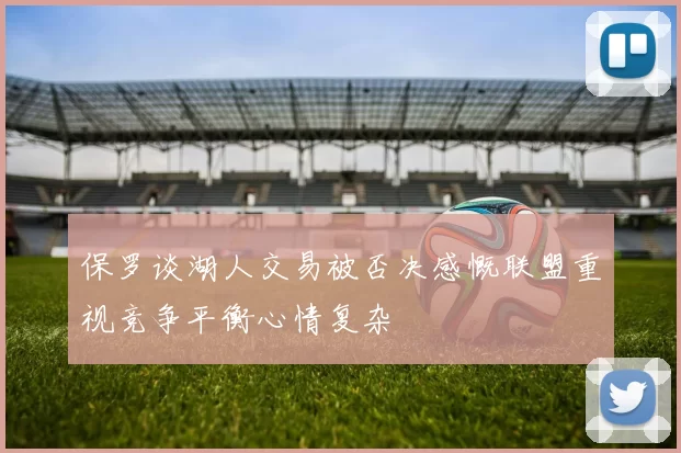 保罗谈湖人交易被否决感慨联盟重视竞争平衡心情复杂