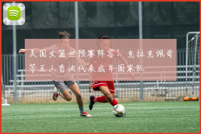 美国女篮世预赛阵容！克拉克佩奇等五人首次代表成年国家队