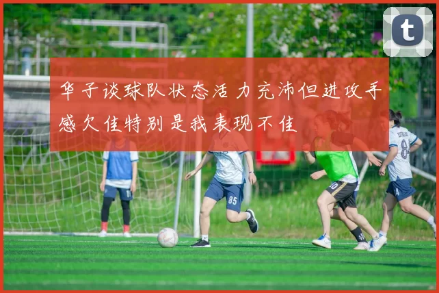 华子谈球队状态活力充沛但进攻手感欠佳特别是我表现不佳