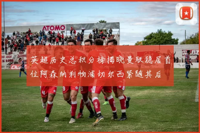 英超历史总积分榜揭晓曼联稳居首位阿森纳利物浦切尔西紧随其后