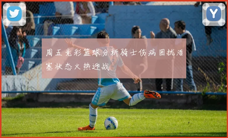 周五竞彩篮球分析骑士伤病困扰活塞状态火热迎战