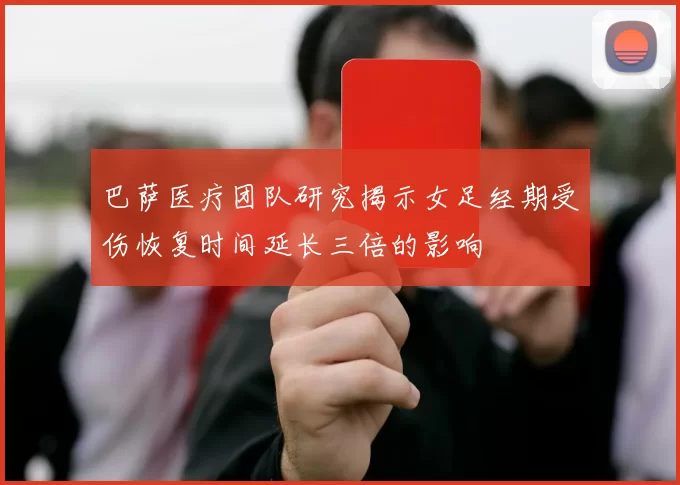 巴萨医疗团队研究揭示女足经期受伤恢复时间延长三倍的影响