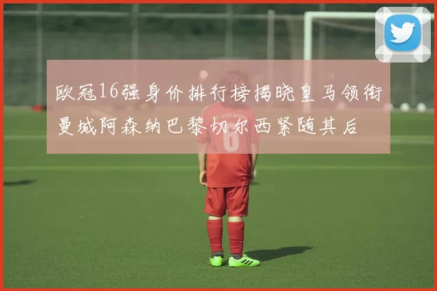 欧冠16强身价排行榜揭晓皇马领衔曼城阿森纳巴黎切尔西紧随其后