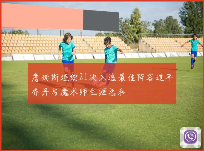 詹姆斯连续21次入选最佳阵容追平乔丹与魔术师生涯总和