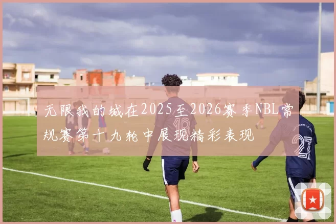 无限我的城在2025至2026赛季NBL常规赛第十九轮中展现精彩表现