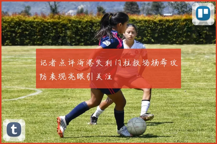 记者点评海港失利门柱救场杨希攻防表现亮眼引关注